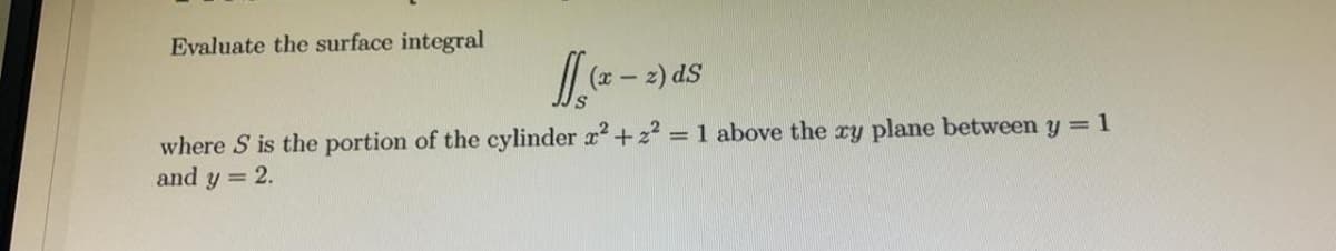 Evaluate the surface integral
(x -
z) dS
where S is the portion of the cylinder x+z2
and y = 2.
= 1 above the ry plane between y = 1
