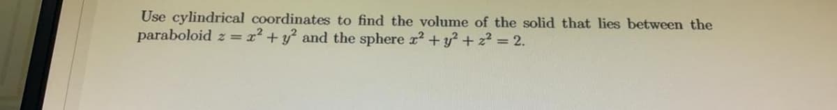 Use cylindrical coordinates to find the volume of the solid that lies between the
paraboloid z = x² +y? and the sphere x? + y? + z? = 2.
