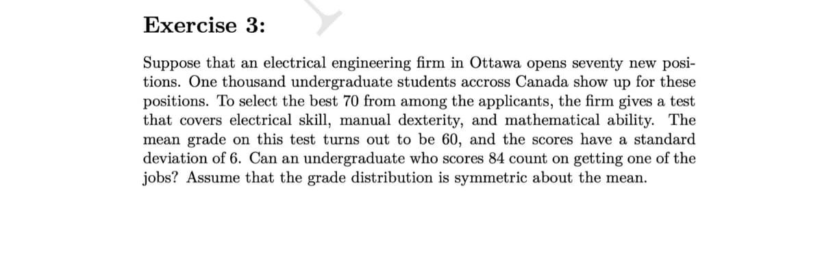 Exercise 3:
Suppose that an electrical engineering firm in Ottawa opens seventy new posi-
tions. One thousand undergraduate students accross Canada show up for these
positions. To select the best 70 from among the applicants, the firm gives a test
that covers electrical skill, manual dexterity, and mathematical ability. The
mean grade on this test turns out to be 60, and the scores have a standard
deviation of 6. Can an undergraduate who scores 84 count on getting one of the
jobs? Assume that the grade distribution is symmetric about the mean.
