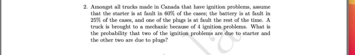 2. Amongst all trucks made in Canada that have ignition problems, assume
that the starter is at fault in 60% of the cases; the battery is at fault in
25% of the cases, and one of the plugs is at fault the rest of the time. A
truck is brought to a mechanic because of 4 ignition problems. What is
the probability that two of the ignition problems are due to starter and
the other two are due to plugs?
