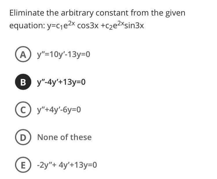 Eliminate the arbitrary constant from the given
equation: y=cje2x cos3x +c2e2Xsin3x
A y"=10y'-13y=0
B y"-4y'+13y=D0
C y"+4y'-6y=D0
D None of these
Е -2у"+ 4y'+13у-0
