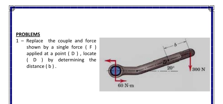 PROBLEMS
1 - Replace the couple and force
shown by a single force ( F )
applied at a point ( D ), locate
(D ) by determining the
distance ( b).
20
300 N
60 N-m
