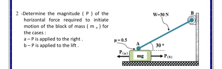 2 -Determine the magnitude ( P ) of the
horizontal force required to initiate
motion of the block of mass ( m.) for
B
W=30 N
the cases :
a - P is applied to the right.
b- P is applied to the lift.
u= 0.5
30 °
P(a)
mg
P(b)
