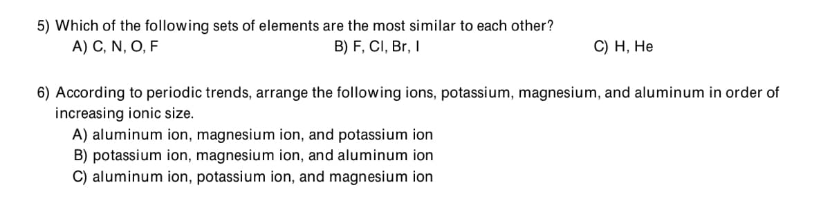 5) Which of the following sets of elements are the most similar to each other?
A) C, N, O, F
B) F, CI, Br, I
С) Н, Не
6) According to periodic trends, arrange the following ions, potassium, magnesium, and aluminum in order of
increasing ionic size.
A) aluminum ion, magnesium ion, and potassium ion
B) potassium ion, magnesium ion, and aluminum ion
C) aluminum ion, potassium ion, and magnesium ion
