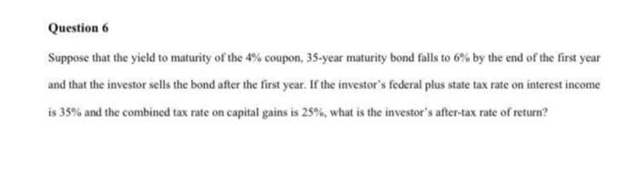 Question 6
Suppose that the yield to maturity of the 4% coupon, 35-year maturity bond falls to 6% by the end of the first year
and that the investor sells the bond after the first year. If the investor's federal plus state tax rate on interest income
is 35% and the combined tax rate on capital gains is 25%, what is the investor's after-tax rate of return?
