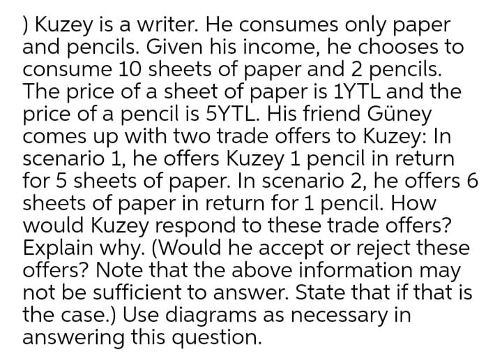 ) Kuzey is a writer. He consumes only paper
and pencils. Given his income, he chooses to
consume 10 sheets of paper and 2 pencils.
The price of a sheet of paper is 1YTL and the
price of a pencil is 5YTL. His friend Güney
comes up with two trade offers to Kuzey: In
scenario 1, he offers Kuzey 1 pencil in return
for 5 sheets of paper. In scenario 2, he offers 6
sheets of paper in return for 1 pencil. How
would Kuzey respond to these trade offers?
Explain why. (Would he accept or reject these
offers? Note that the above information may
not be sufficient to answer. State that if that is
the case.) Use diagrams as necessary in
answering this question.
