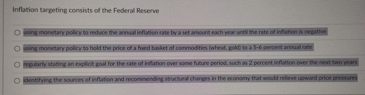 Inflation targeting consists of the Federal Reserve
using monetary policy to reduce the annual inflation rate by a set amount cach year until the rate of inflation is negative
using monetary policy to hold the price of a fixed basket of commodities (wheat, gold) to a 5-6 percent annual rate
regularly stating an explicit goal for the rate of inflation over some future period, such as 2 percent inflation over the next two years
identifying the sources of inflation and recommending structural changes in the economy that would relieve upward price pressures
