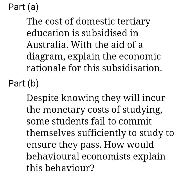 Part (a)
The cost of domestic tertiary
education is subsidised in
Australia. With the aid of a
diagram, explain the economic
rationale for this subsidisation.
Part (b)
Despite knowing they will incur
the monetary costs of studying,
some students fail to commit
themselves sufficiently to study to
ensure they pass. How would
behavioural economists explain
this behaviour?
