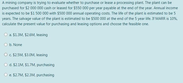 A mining company is trying to evaluate whether to purchase or lease a processing plant. The plant can be
purchased for $2 000 000 cash or leased for $550 000 per year payable at the end of the year. Annual income
is expected to be $1 500 000 with $500 000 annual operating costs. The life of the plant is estimated to be 5
years. The salvage value of the plant is estimated to be $500 000 at the end of the 5 year life. If MARR is 10%,
calculate the present value for purchasing and leasing options and choose the feasible one.
O a. $1.3M, $2.6M, leasing
O b. None
O. $2.5M, $3.0M, leasing
O d. $2.1M, $1.7M, purchasing
e. $2.7M, $2.3M, purchasing
