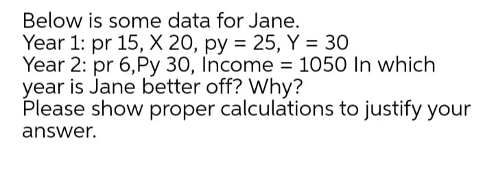 Below is some data for Jane.
Year 1: pr 15, X 20, py = 25, Y = 30
Year 2: pr 6,Py 30, Income = 1050 In which
year is Jane better off? Why?
Please show proper calculations to justify your
answer.
