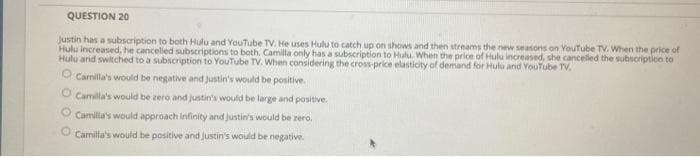 QUESTION 20
Justin has a subscription to both Hulu and YouTube TV. He uses Hulu to catch up on shows and then streams the new seasons on YouTube TV. When the price of
Hulu increased, he cancelled subscriptions to both. Camilla only has a subscription to Hulu. When the price of Hulu increased, she cancelled the subscription to
Hulu and switched to a subscription to YouTube TV. When considering the cross-price elasticity of demand for Hulu and YouTube TV,
O Camilla's would be negative and Justin's would be positive.
O Camilla's would be zero and justin's would be large and positive.
Camilla's would approach infinity and Justin's would be zero,
O Camilla's would be positive and justin's would be negative.
