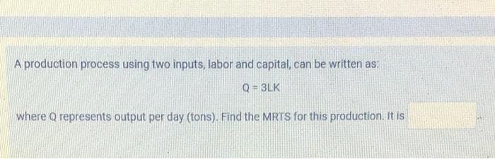 A production process using two inputs, labor and capital, can be written as:
Q = 3LK
where Q represents output per day (tons). Find the MRTS for this production. It is
