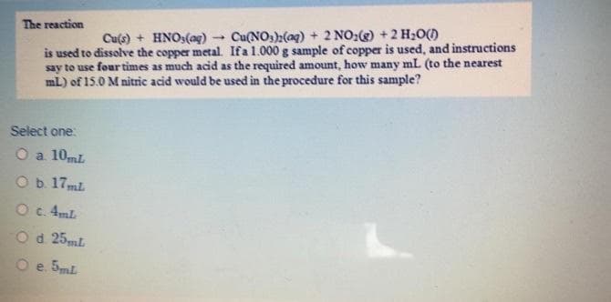 The reaction
Cu(s) + HNO3(ag)
Cu(NOsh(ag) + 2 NO:) +2 H;O()
is used to dissolve the copper metal Ifa 1.000 g sample of copper is used, and instructions
say to use four times as much acid as the required amount, how many mL (to the nearest
mL) of 15.0 M nitric acid would be used in the procedure for this sample?
Select one:
O a 10mL
Ob 17ml
O c.4mL
O d 25ml
O e 5mL
