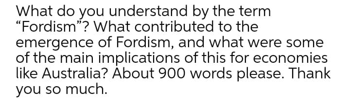 What do you understand by the term
"Fordism"? What contributed to the
emergence of Fordism, and what were some
of the main implications of this for economies
like Australia? Ábout 900 words please. Thank
you so much.
