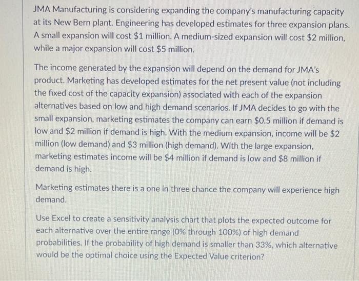 JMA Manufacturing is considering expanding the company's manufacturing capacity
at its New Bern plant. Engineering has developed estimates for three expansion plans.
A small expansion will cost $1 million. A medium-sized expansion will cost $2 million,
while a major expansion will cost $5 million.
The income generated by the expansion will depend on the demand for JMA's
product. Marketing has developed estimates for the net present value (not including
the fixed cost of the capacity expansion) associated with each of the expansion
alternatives based on low and high demand scenarios. If JMA decides to go with the
small expansion, marketing estimates the company can earn $0.5 million if demand is
low and $2 million if demand is high. With the medium expansion, income will be $2
million (low demand) and $3 million (high demand). With the large expansion,
marketing estimates income will be $4 million if demand is low and $8 million if
demand is high.
Marketing estimates there is a one in three chance the company will experience high
demand.
Use Excel to create a sensitivity analysis chart that plots the expected outcome for
each alternative over the entire range (0% through 100%) of high demand
probabilities. If the probability of high demand is smaller than 33%, which alternative
would be the optimal choice using the Expected Value criterion?
