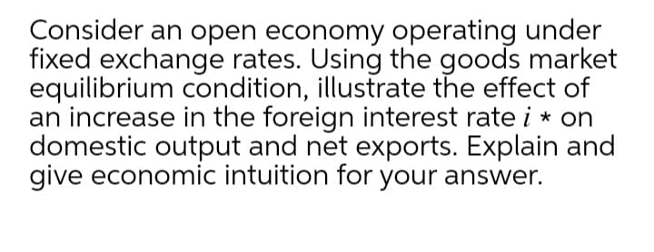 Consider an open economy operating under
fixed exchange rates. Using the goods market
equilibrium condition, illustrate the effect of
an increase in the foreign interest rate i * on
domestic output and net exports. Explain and
give economic intuition for your answer.
