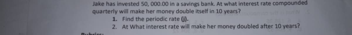 Jake has invested 50, 000.00 in a savings bank. At what interest rate compounded
quarterly will make her money double itself in 10 years?
1. Find the periodic rate (j).
2. At What interest rate will make her money doubled after 10 years?
as a
RubricC:
