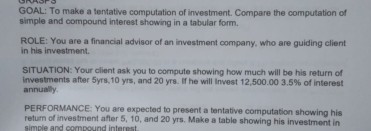 GOAL: To make a tentative computation of investment. Compare the computation of
simple and compound interest showing in a tabular form.
ROLE: You are a financial advisor of an investment company, who are guiding client
in his investment.
SITUATION: Your client ask you to compute showing how much will be his return of
investments after 5yrs,10 yrs, and 20 yrs. If he will Invest 12,500.00 3.5% of interest
annually.
PERFORMANCE: You are expected to present a tentative computation showing his
return of investment after 5, 10, and 20 yrs. Make a table showing his investment in
simple and compound interest.
