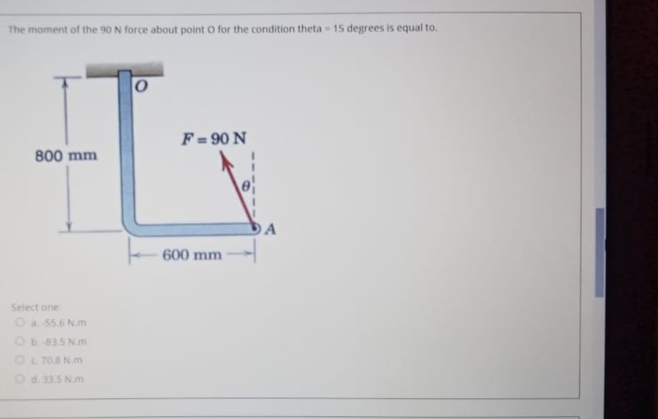 The moment of the 90 N force about point O for the condition theta 15 degrees is equal to.
F = 90 N
800 mm
600 mm
Select one:
O a. 55.6 N.m
Ob 83.5 N.m
Oc 70.8 N.m
Od. 33.5 N.m
