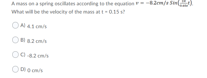 0.60s
A mass on a spring oscillates according to the equation v = -8.2cm/s Sin(t).
What will be the velocity of the mass at t = 0.15 s?
O A) 4.1 cm/s
B) 8.2 cm/s
C) -8.2 cm/s
D) 0 cm/s
