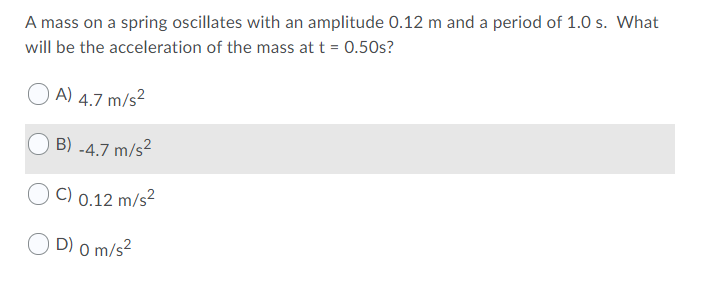 A mass on a spring oscillates with an amplitude 0.12 m and a period of 1.0 s. What
will be the acceleration of the mass at t = 0.50s?
A) 4.7 m/s²
B) -4.7 m/s²
C) 0.12 m/s²
D) 0 m/s?
