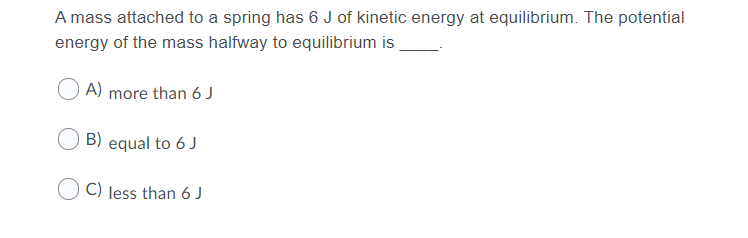 A mass attached to a spring has 6 J of kinetic energy at equilibrium. The potential
energy of the mass halfway to equilibrium is
A) more than 6 J
B) equal to 6 J
C) less than 6 J
