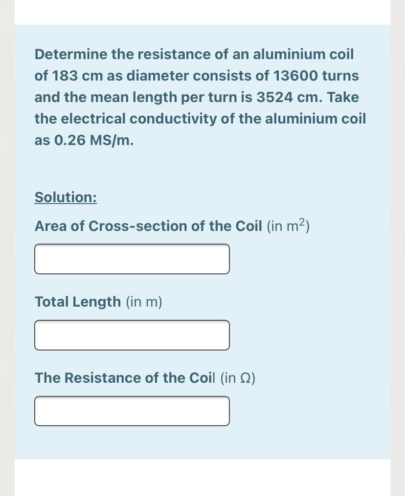 Determine the resistance of an aluminium coil
of 183 cm as diameter consists of 13600 turns
and the mean length per turn is 3524 cm. Take
the electrical conductivity of the aluminium coil
as 0.26 MS/m.
Solution:
Area of Cross-section of the Coil (in m?)
Total Length (in m)
The Resistance of the Coil (in Q)
