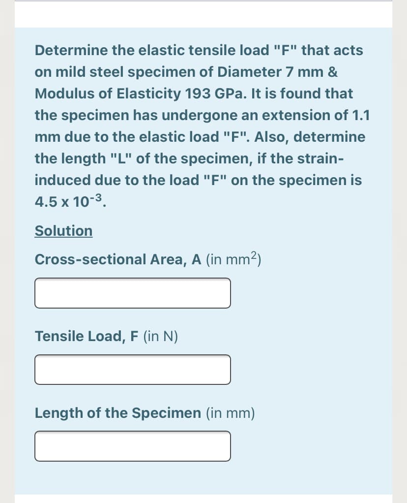 Determine the elastic tensile load "F" that acts
on mild steel specimen of Diameter 7 mm &
Modulus of Elasticity 193 GPa. It is found that
the specimen has undergone an extension of 1.1
mm due to the elastic load "F". Also, determine
the length "L" of the specimen, if the strain-
induced due to the load "F" on the specimen is
4.5 x 10-3.
Solution
Cross-sectional Area, A (in mm2)
Tensile Load, F (in N)
Length of the Specimen (in mm)
