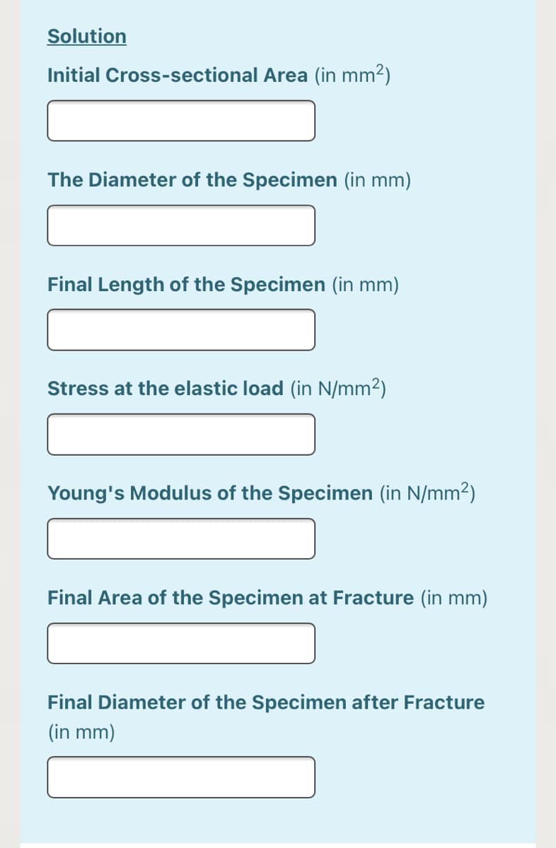 Solution
Initial Cross-sectional Area (in mm2)
The Diameter of the Specimen (in mm)
Final Length of the Specimen (in mm)
Stress at the elastic load (in N/mm2)
Young's Modulus of the Specimen (in N/mm2)
Final Area of the Specimen at Fracture (in mm)
Final Diameter of the Specimen after Fracture
(in mm)
