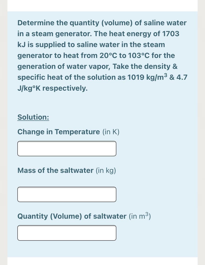 Determine the quantity (volume) of saline water
in a steam generator. The heat energy of 1703
kJ is supplied to saline water in the steam
generator to heat from 20°C to 103°C for the
generation of water vapor, Take the density &
specific heat of the solution as 1019 kg/m³ & 4.7
J/kg°K respectively.
Solution:
Change in Temperature (in K)
Mass of the saltwater (in kg)
ity (Vo
of saltwater (in m³)
