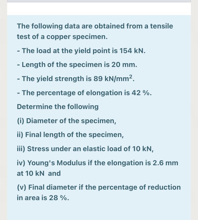 The following data are obtained from a tensile
test of a copper specimen.
- The load at the yield point is 154 kN.
- Length of the specimen is 20 mm.
- The yield strength is 89 kN/mm2.
- The percentage of elongation is 42 %.
Determine the following
(i) Diameter of the specimen,
ii) Final length of the specimen,
iii) Stress under an elastic load of 10 kN,
iv) Young's Modulus if the elongation is 2.6 mm
at 10 kN and
(v) Final diameter if the percentage of reduction
in area is 28 %.
