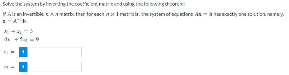 Solve the system by inverting the coefficient matrix and using the following theorem:
If A is an invertible n X n matrix, then for each n x I matrix b, the system of equations Ax = b has exactly one solution, namely,
x = A-'b.
X1 + x2 = 3
4x1 + 5x2 = 9
= Ir
i
X2 =
i
