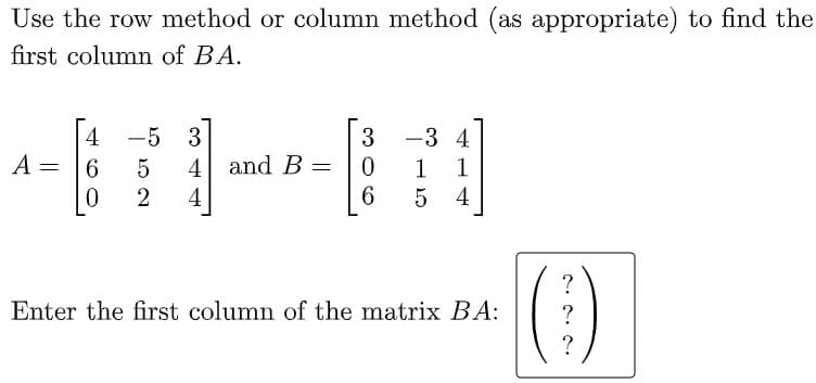 Use the row method or column method (as appropriate) to find the
first column of BA.
4
-5 3
-3 4
A = 6
5
4 and B
1
1
%3D
2
4
6.
5
4
(1)
?
Enter the first column of the matrix BA:
?
