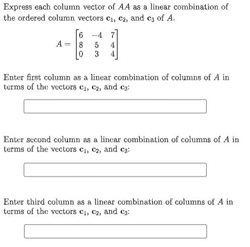 Express each column vector of AA as a linear combination of
the ordered column vectors c1, C2, and c3 of A.
6 -4 7]
A = 8
5
4
3
4
Enter first column as a linear combination of columns of A in
terms of the vectors c1, c2, and c3:
Enter second column as a linear combination of columns of A in
terms of the vectors c1, c2, and c3:
Enter third column as a linear combination of columns of A in
terms of the vectors c1, C2, and c3:

