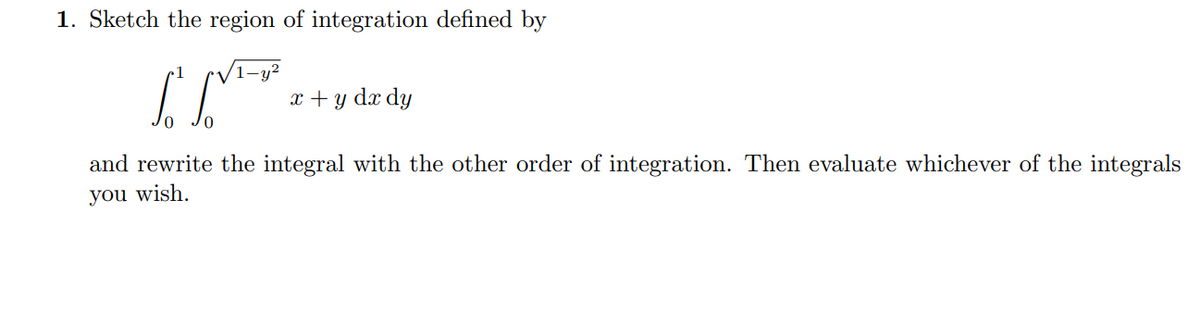 1. Sketch the region of integration defined by
1
(1-y?
x + y dx dy
and rewrite the integral with the other order of integration. Then evaluate whichever of the integrals
you wish.
