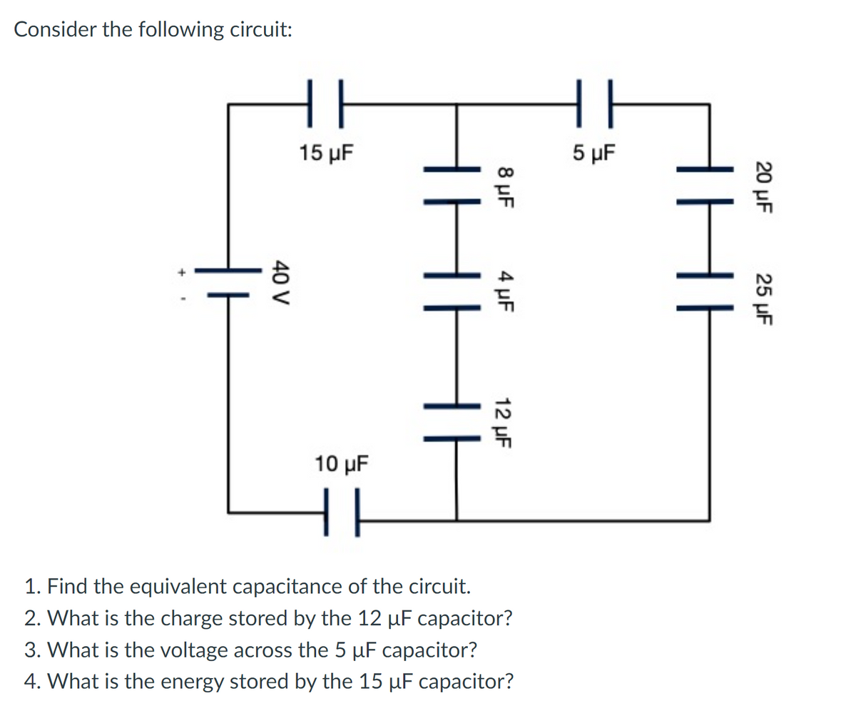 Consider the following circuit:
15 μF
5 µF
10 µF
1. Find the equivalent capacitance of the circuit.
2. What is the charge stored by the 12 µF capacitor?
3. What is the voltage across the 5 µF capacitor?
4. What is the energy stored by the 15 µF capacitor?
20 μF
25 μ
8 µF
4 µF
12 µF
IHH
40 V
