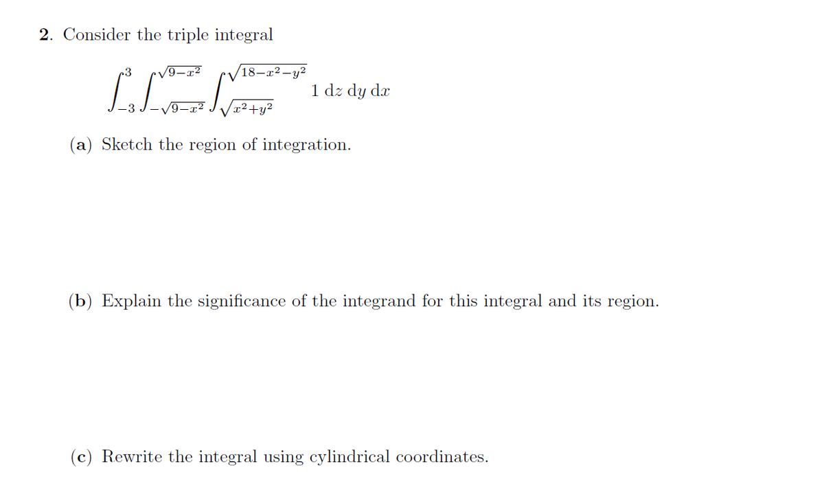 2. Consider the triple integral
•V9-x²
18-x2 -y2
1 dz dy dx
/9-x²
x²+y²
(a) Sketch the region of integration.
(b) Explain the significance of the integrand for this integral and its region.
(c) Rewrite the integral using cylindrical coordinates.
