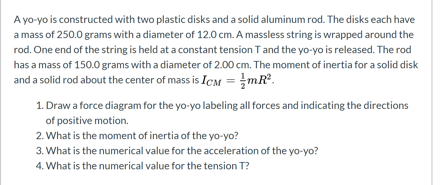 A yo-yo is constructed with two plastic disks and a solid aluminum rod. The disks each have
a mass of 250.0 grams with a diameter of 12.0 cm. A massless string is wrapped around the
rod. One end of the string is held at a constant tension T and the yo-yo is released. The rod
has a mass of 150.0 grams witha diameter of 2.00 cm. The moment of inertia for a solid disk
and a solid rod about the center of mass is ICM = mR².
1. Draw a force diagram for the yo-yo labeling all forces and indicating the directions
of positive motion.
2. What is the moment of inertia of the yo-yo?
3. What is the numerical value for the acceleration of the yo-yo?
