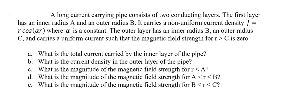 A long current carrying pipe consists of two conducting layers. The first layer
has an inner radius A and an outer radius B. It carries a non-uniform current density J =
r cos(ar) where a is a constant. The outer layer has an inner radius B, an outer radius
C, and carries a uniform current such that the magnetic field strength for r> C is zero.
a. What is the total current carried by the inner layer of the pipe?
b. What is the current density in the outer layer of the pipe?
c. What is the magnitude of the magnetic field strength for r < A?
d. What is the magnitude of the magnetic field strength for A <r<B?
e. What is the magnitude of the magnetic field strength for B <r<C?
