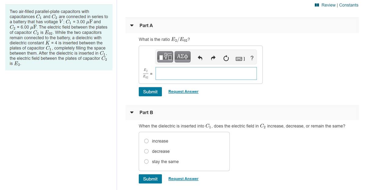 I Review | Constants
Two air-filled parallel-plate capacitors with
capacitances C1 and C2 are connected in series to
a battery that has voltage V; Cı = 3.00 µF and
C2 = 6.00 µF. The electric field between the plates
of capacitor C2 is E02. While the two capacitors
remain connected to the battery, a dielectric with
dielectric constant K = 4 is inserted between the
plates of capacitor C1, completely filling the space
between them. After the dielectric is inserted in C,
the electric field between the plates of capacitor C2
is E2.
Part A
%3D
What is the ratio E2/E02?
?
E2
E92
Submit
Request Answer
Part B
When the dielectric is inserted into C1, does the electric field in C2 increase, decrease, or remain the same?
increase
decrease
stay the same
Submit
Request Answer
