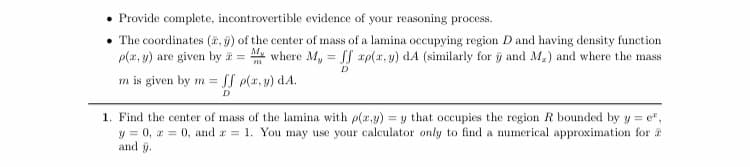 Provide complete, incontrovertible evidence of your reasoning process.
• The coordinates (, g) of the center of mass of a lamina occupying region D and having density function
p(x, y) are given by = where My = rp(x, y) dA (similarly for ỹ and M,) and where the mass
m is given by m =
D
SI p(x, y) dA.
D
1. Find the center of mass of the lamina with p(x.y) = y that occupies the region R bounded by y = e",
y = 0, a = 0, and a = 1. You may use your calculator only to find a numerical approximation for a
and y.

