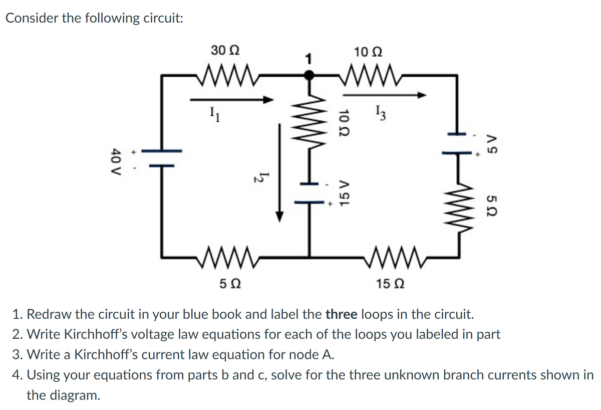 Consider the following circuit:
30 Ω
10Ω
ww
13
ww
ww
15 Ω
1. Redraw the circuit in your blue book and label the three loops in the circuit.
2. Write Kirchhoff's voltage law equations for each of the loops you labeled in part
3. Write a Kirchhoff's current law equation for node A.
4. Using your equations from parts b and c, solve for the three unknown branch currents shown in
the diagram.
10 Ω
15 V
40 V
