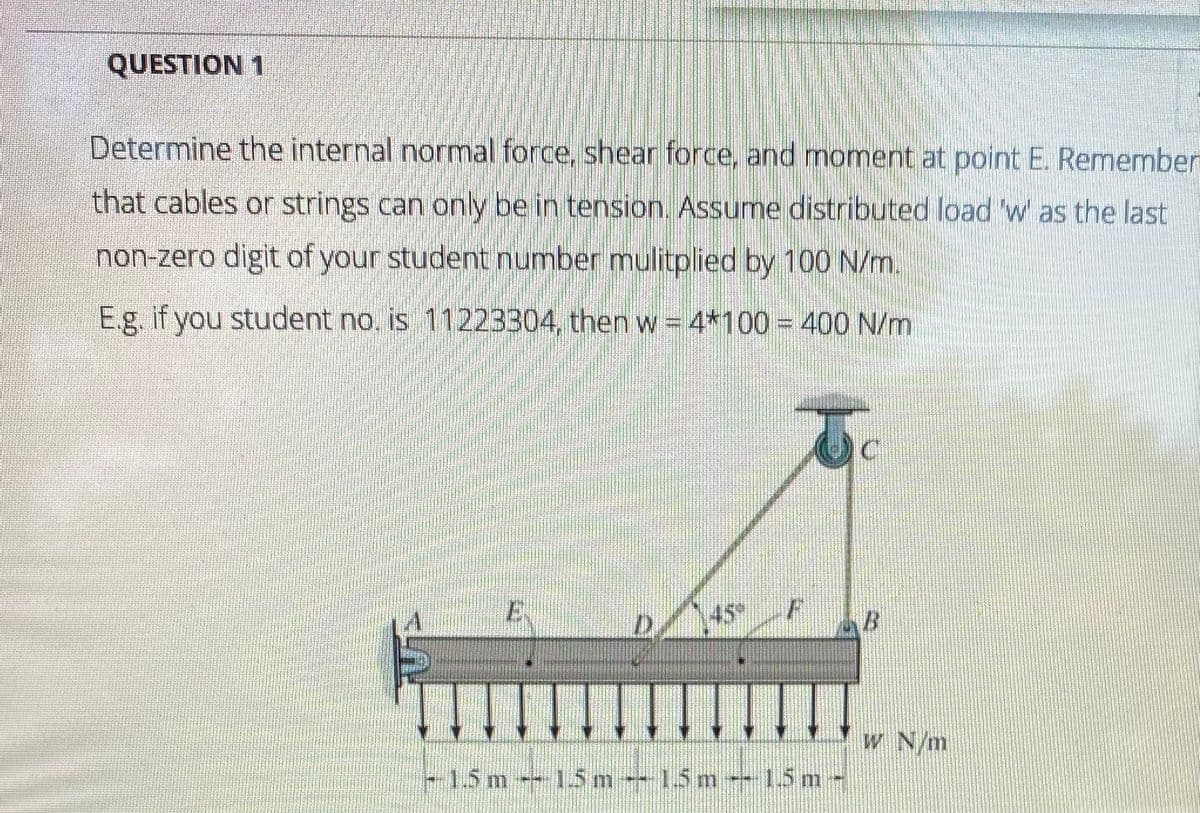 QUESTION 1
Determine the internal normal force, shear force, and moment at point E. Remember
that cables or strings can only be in tension. Assume distributed load 'w as the last
non-zero digit of your student number mulitplied by 100 N/m.
E.g. if you student no, is 11223304, then w = 4*100 = 400 N/m
45
D.
W N/m
-15 m - 15m-15m--15m-
