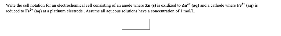 Write the cell notation for an electrochemical cell consisting of an anode where Zn (s) is oxidized to Zn²+ (aq) and a cathode where Fe+ (aq) is
reduced to Fe* (aq) at a platinum electrode . Assume all aqueous solutions have a concentration of 1 mol/L.
