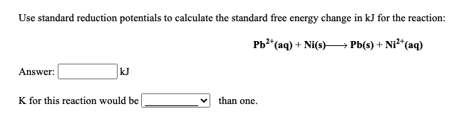 Use standard reduction potentials to calculate the standard free energy change in kJ for the reaction:
Pb?*(aq) + Ni(s)–→ Pb(s) + Ni²*(aq)
Answer:
kJ
K for this reaction would be
than one.
