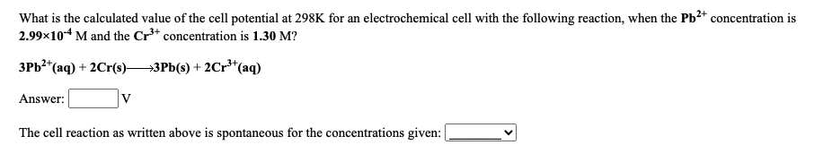 What is the calculated value of the cell potential at 298K for an electrochemical cell with the following reaction, when the Pb²* concentration is
2.99x10* M and the Cr** concentration is 1.30 M?
ЗРЬ" (аq) + 2Cr()—ЗРЫ() + 2Cr"(aq)
Answer:
The cell reaction as written above is spontaneous for the concentrations given:
