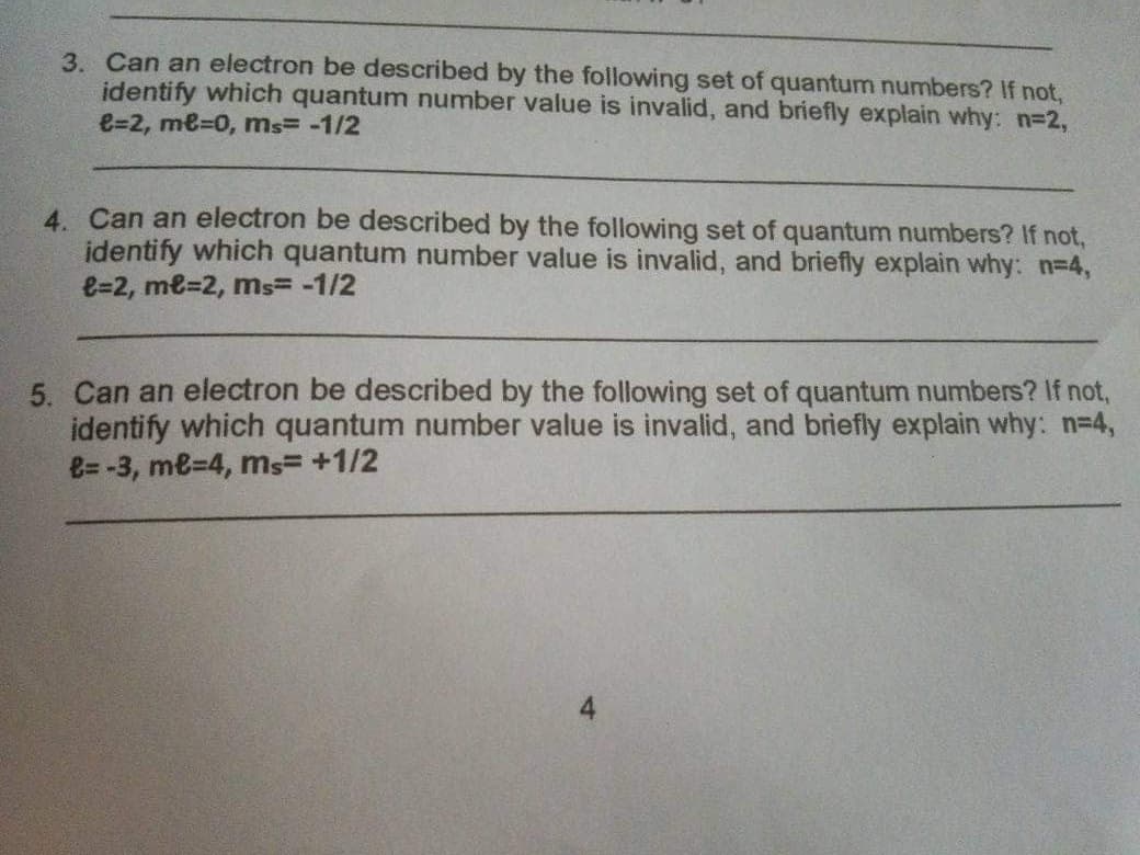 3. Can an electron be described by the following set of quantum numbers? If not,
identify which quantum number value is invalid, and briefly explain why: n=2,
e=2, me=0, ms= -1/2
4. Can an electron be described by the following set of quantum numbers? If not,
identify which quantum number value is invalid, and briefly explain why: n3D4,
e=2, me=2, ms= -1/2
5. Can an electron be described by the following set of quantum numbers? If not,
identify which quantum number value is invalid, and briefly explain why: n-4,
e= -3, me=4, ms= +1/2
