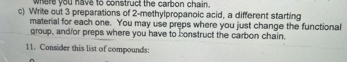 you håve to construct the carbon chain.
c) Write out 3 preparations of 2-methylpropanoic acid, a different starting
material for each one. You may use preps where you just change the functional
group, and/or preps where you have to tonstruct the carbon chain.
11. Consider this list of compounds:
