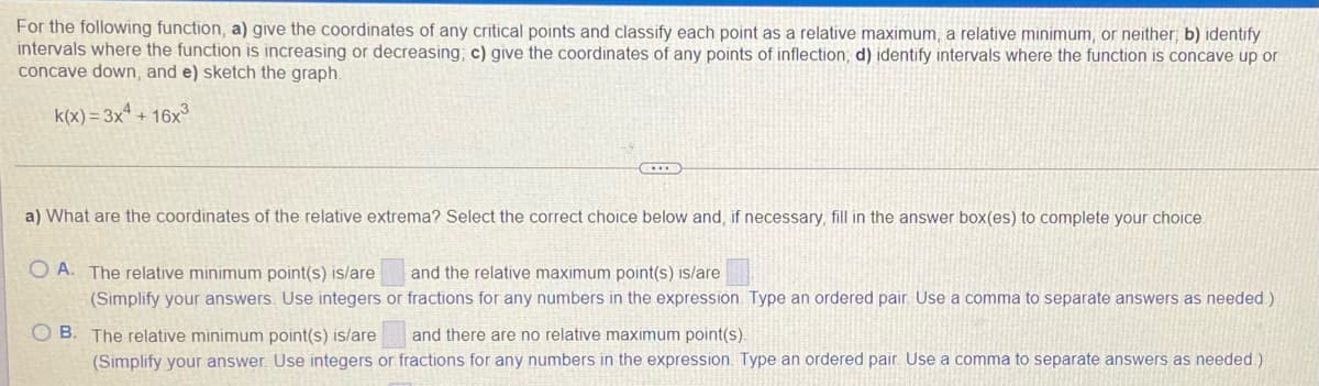 For the following function, a) give the coordinates of any critical points and classify each point as a relative maximum, a relative minimum, or neither; b) identify
intervals where the function is increasing or decreasing; c) give the coordinates of any points of inflection, d) identify intervals where the function is concave up or
concave down, and e) sketch the graph.
k(x)= 3xª + 16x3
a) What are the coordinates of the relative extrema? Select the correct choice below and, if necessary, fill in the answer box(es) to complete your choice
O A. The relative minimum point(s) is/are
(Simplify your answers. Use integers or fractions for any numbers in the expression. Type an ordered pair. Use a comma to separate answers as needed )
and the relative maximum point(s) is/are
O B. The relative minimum point(s) is/are
and there are no relative maximum point(s).
(Simplify your answer. Use integers or fractions for any numbers in the expression Type an ordered pair. Use a comma to separate answers as needed.)

