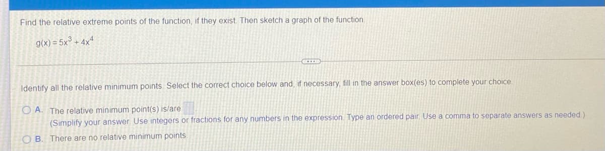 Find the relative extreme points of the function, if they exist. Then sketch a graph of the function.
g(x) = 5x° + 4xª
Identify all the relative minimum points. Select the correct choice below and, if necessary, fill in the answer box(es) to complete your choice.
O A. The relative minimum point(s) is/are
(Simplify your answer. Use integers or fractions for any numbers in the expression. Type an ordered pair, Use
comma to separate answers as needed.)
O B. There are no relative minimum points.
